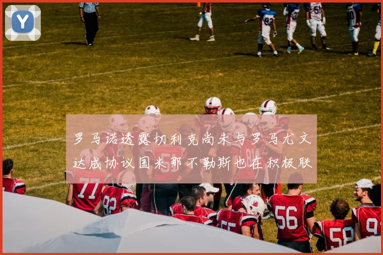罗马诺透露切利克尚未与罗马尤文达成协议国米那不勒斯也在积极联系