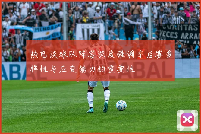热巴谈球队阵容深度强调季后赛多样性与应变能力的重要性