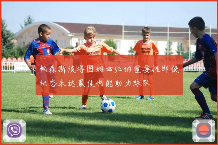 帕森斯谈塔图姆回归的重要性即使状态未达最佳也能助力球队