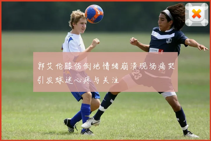 郭艾伦膝伤倒地情绪崩溃现场痛哭引发球迷心疼与关注