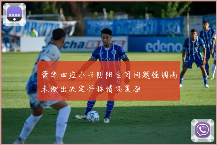 萧华回应小卡阴阳合同问题强调尚未做出决定并称情况复杂