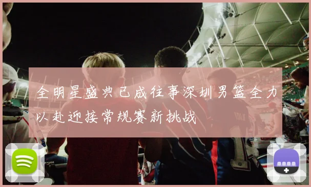全明星盛典已成往事深圳男篮全力以赴迎接常规赛新挑战
