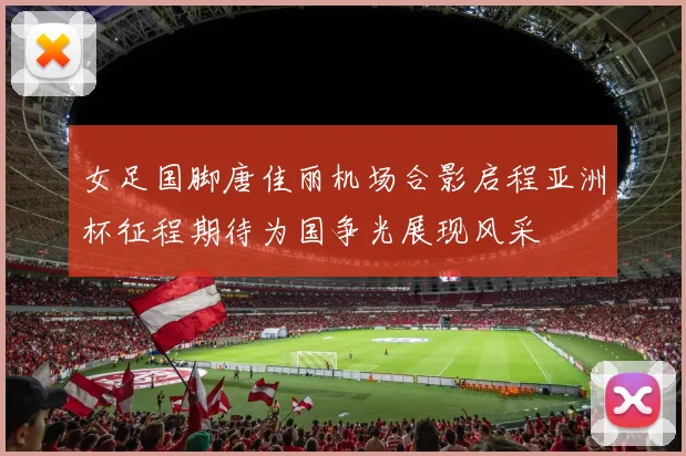 女足国脚唐佳丽机场合影启程亚洲杯征程期待为国争光展现风采