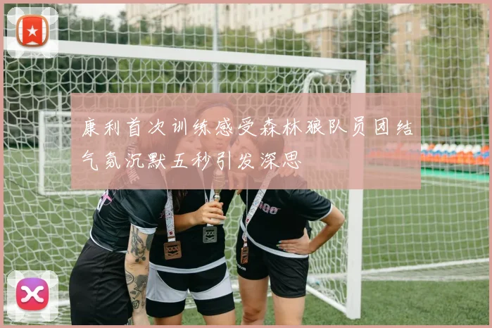 康利首次训练感受森林狼队员团结气氛沉默五秒引发深思