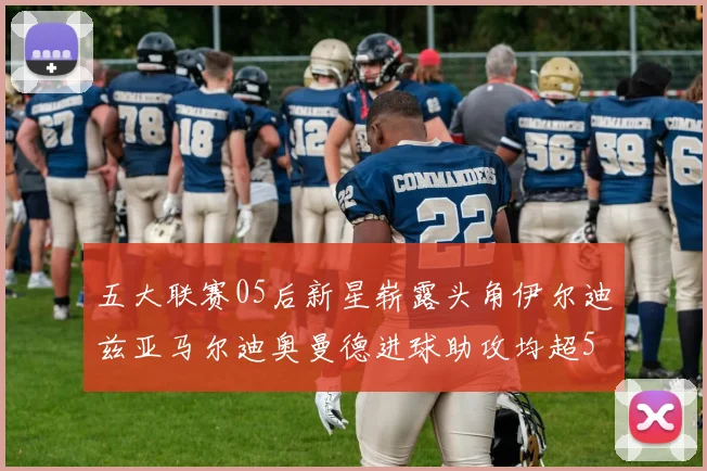 五大联赛05后新星崭露头角伊尔迪兹亚马尔迪奥曼德进球助攻均超5
