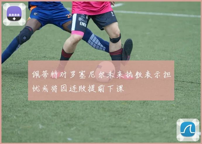 佩蒂特对罗塞尼尔未来执教表示担忧或将因连败提前下课