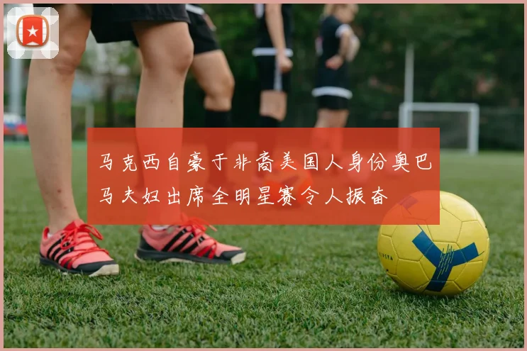 马克西自豪于非裔美国人身份奥巴马夫妇出席全明星赛令人振奋