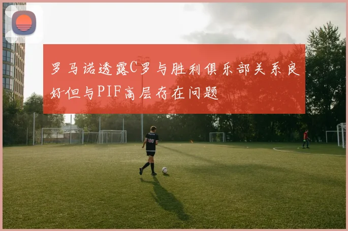 罗马诺透露C罗与胜利俱乐部关系良好但与PIF高层存在问题