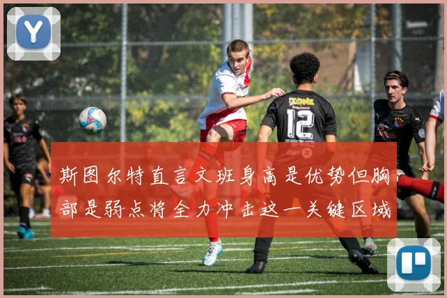 斯图尔特直言文班身高是优势但胸部是弱点将全力冲击这一关键区域