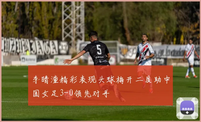 李晴潼精彩表现头球梅开二度助中国女足3-0领先对手