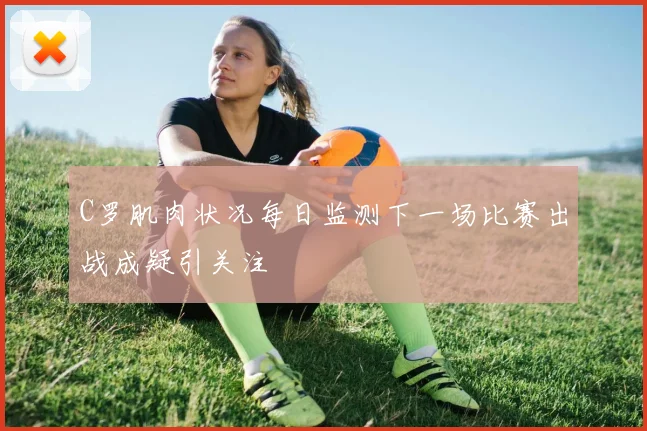C罗肌肉状况每日监测下一场比赛出战成疑引关注