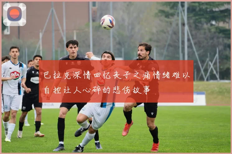 巴拉克深情回忆丧子之痛情绪难以自控让人心碎的悲伤故事